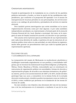 96 • Iskra Ivonne Tapia Trejo
CANDIDATURAS INDEPENDIENTES
Cuando la participación de la ciudadanía no es a través de los partidos
políticos nacionales o locales, se tiene la opción de las candidaturas inde-
pendientes, que conforme a la propuesta del apartado 3 en el asunto de
transparencia de recursos privados en sus precampañas, les servirá tener
acceso a un catálogo de proveedores y prestadores de servicio en materia
electoral.
Pero también genera interrogantes que serán atendidas en la nueva
reglamentación electoral, como por citar algunas: si por cada candidato
independiente acreditará a su representante y formará parte de la mesa de
Consejo General del INE, local, distrital o municipal. Así como, se le entre-
gará un tanto de listado nominal de acuerdo a la elección en que participe.
Otro asunto será el proceso para la acreditación de sus representantes
ante cada mesa directiva de casilla, si partimos de que la estructura de un
instituto político tiene años en esta actividad, en esta reforma la reglamen-
tación debe generar un procedimiento claro que cuide la equidad para la
representación oportuna.
ELECCIONES POR USOS
Y COSTUMBRES/VOTO EN EL EXTRANJERO
La composición del estado de Michoacán es multicultural, pluriétnica y
multilingüe sustentada originalmente en sus pueblos y comunidades indí-
genas, que se reconoce la existencia de los pueblos indígenas: p’urhépecha,
Nahua, Otomí, Mazahua y Pirinda, comunidades que se constituyen en
estructuras de organización política con autoridades, formas de elección y
representación propias, de acuerdo a sus sistemas normativos y de gobier-
no interno, previo a los acontecimientos de 2007 y de 2011, donde deciden
participar bajo sus usos y costumbres en la misma fecha de la jornada
electoral constitucional, considero pueden incorporarse como se realizó en
el 2012 y evitar conﬂictos que permean en la instalación de las mesas di-
rectivas de casilla.
En este sentido y con relación a las elecciones del voto de los mexica-
nos o de los michoacanos en el extranjero o mediante el uso de la urna
 