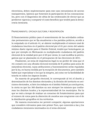 electrónica, deben implementarse para este caso mecanismos de acceso
transparentes, óptimos que fomenten la participación de los connnaciona-
les, pero con el diagnóstico de cifras de las credenciales de elector que ya
perdieron vigencia y compartir el costo-beneﬁcio que tendrá para la demo-
cracia mexicana.
FINANCIAMIENTO, OFICIALÍA ELECTORAL Y REDISTRITACIÓN
El ﬁnanciamiento público para el sostenimiento de las actividades ordina-
rias permanentes que se ﬁja anualmente a los partidos políticos, acorde a
lo estipulado en el artículo 41, se obtiene multiplicando el número total de
ciudadanos inscritos en el padrón electoral por el 65 por ciento del salario
mínimo diario vigente para el Distrito Federal, tendrá que homologarse ya
que por ejemplo en Michoacán es multiplicando ciudadanos del padrón
electoral de la entidad pero por el 20 por ciento, lo cual modiﬁca la prerro-
gativas que se plasmarán en el presupuesto de las elecciones de 2015.
Finalmente, un tema de importancia legal es no perder de vista que el
INE contará con una oﬁcialía electoral investida de fe pública para actos de
naturaleza electoral, cuyas atribuciones y funcionamiento serán reguladas
por la ley, en buena medida por la recepción de documentos, pero también
habrá que especializar a los que la integren, así como ver la factibilidad de
tenerla en todos los órganos locales.
En materia de geografía electoral, le corresponde al INE el diseño y
determinación de los distritos electorales y la división del territorio en sec-
ciones electorales, si bien los trabajos en el ámbito federal ya concluyeron,
lo cierto es que los 300 distritos no son siempre los mismos que confor-
man los distritos locales y la representatividad de los municipios. Por lo
que se está a tiempo de realizar un consenso de fortalecimiento para que
el número de votos para la obtención de escaños sea congruente con el de
la distribución geográﬁca en los territorios.
De manera enunciativa me permití compartir, algunas aportaciones
que considero relevantes para este primer Foro, que concentra a las y los
ciudadanos mexicanos interesados en el tema electoral.
 
