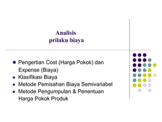 Analisis
prilaku biaya
 Pengertian Cost (Harga Pokok) dan
Expense (Biaya)
 Klasifikasi Biaya
 Metode Pemisahan Biaya Semivariabel
 Metode Pengumpulan & Penentuan
Harga Pokok Produk
 