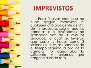 Para finalizar creo que no
hubo ningún imprevisto ni
cualquier otro accidente dentro
de mi proyecto, solo el que las
cámaras que llevábamos no
grababan más de 30 minutos
seguidos, lo cual se tuvieron
que cortar y hacer como 3
sesiones y el estar usando todo
el tiempo seguido la pila de la
cámara no aguantaba lo
suficiente y teníamos que
cargarla a cada rato.
 