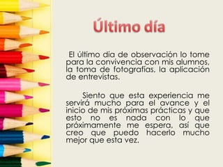 El último día de observación lo tome
para la convivencia con mis alumnos,
la toma de fotografías, la aplicación
de entrevistas.

     Siento que esta experiencia me
servirá mucho para el avance y el
inicio de mis próximas prácticas y que
esto no es nada con lo que
próximamente me espera, así que
creo que puedo hacerlo mucho
mejor que esta vez.
 