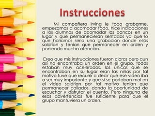 Mi compañero Irving le toco grabarme,
empezamos a acomodar todo, hice indicaciones
a los alumnos de acomodar los bancos en un
lugar y que permanecieran sentados ya que lo
que haríamos seria una grabación donde ellos
saldrían y tenían que permanecer en orden y
poniendo mucha atención.

Creo que mis instrucciones fueron claras pero aun
así no encontraba un orden en el grupo, todos
estaban muy acelerados, las únicas que se
encontraban en su lugar eran las niñas por tal
motivo tuve que recurrir a decir que ese video iba
a ser muy importante y que si se portaban mal en
el video saldrían por tal motivo tenían que
permanecer callados, dando la oportunidad de
escuchar y disfrutar el cuento. Pero ninguna de
esas advertencias fue suficiente para que el
grupo mantuviera un orden.
 