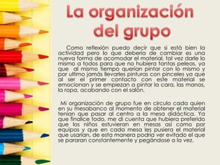 Como reflexión puedo decir que si está bien la
actividad pero lo que debería de cambiar es una
nueva forma de acomodar el material, tal vez darle lo
mismo a todos para que no hubiera tantas peleas, ya
que al mismo tiempo querían pintar con lo mismo y
por ultimo jamás llevarles pinturas con pinceles ya que
al ser el primer contacto con este material se
emocionan y se empiezan a pintar la cara, las manos,
la ropa, acabando con el salón.

 Mi organización de grupo fue en circulo cada quien
en su mesabanco al momento de obtener el material
tenían que pasar al centro a la mesa didáctica. Ya
que finalice todo, me di cuenta que hubiera preferido
que los niños estuvieran en mesas así como por
equipos y que en cada mesa les pusiera el material
que usarían, de esta manera podría ver evitado el que
se pararan constantemente y pegándose a la vez.
 