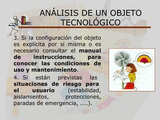 ANÁLISIS DE UN OBJETO
              TECNOLÓGICO
3. Si la configuración del objeto
es explícita por si misma o es
necesario consultar el manual
de      instrucciones,       para
conocer las condiciones de
uso y mantenimiento.
4. Si están previstas las
situaciones de riesgo para
el      usuario      (estabilidad,
aislamientos,       protecciones,
paradas de emergencia, ....).
 