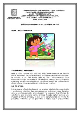 UNIVERSIDAD DISTRITAL FRANCISCO JOSÉ DE CALDAS
FACULTAD DE CIENCIAS Y EDUCACIÓN
LIC. EN PEDAGOGÍA INFANTIL
JUEGO Y TECNOLOGÍA Y CONOCIMIENTO INFANTIL
PAULA DANIELA OVIEDO PEÑALOZA
COD: 20122187009
ANÁLISIS PROGRAMAS DE TELEVISIÓN INFANTILES
DORA LA EXPLORADORA
SINOPSIS DEL PROGRAMA
Dora es como cualquier otra niña: una exploradora aficionada. Le encanta
buscar y rebuscar, y acompañada de su mono Botas ha viajado por la playa,
la montaña, el río… todo lo que rodea su casa. Y continuamente, Dora
encuentra misterios que resolverá con ayuda de los espectadores. Insectos
musicales, animales de todo tipo, un montón de lugares por explorar hasta
el más mínimo rincón y muchísimos misterios por resolver.
EJE TEMÁTICO
Este programa infantil aborda como eje temático principal el área de ciencia
y alrededor de este giran diversos aspectos que pertenecen a esta disciplina
como lo son: la exploración, la investigación y la resolución de problemas, de
esta forma, este programa plantea al inicio de cada capítulo siempre una
situación problema principal, el cual se va complejizando por medio de
pequeños obstáculos que se presentan a medida que lo protagonistas
 