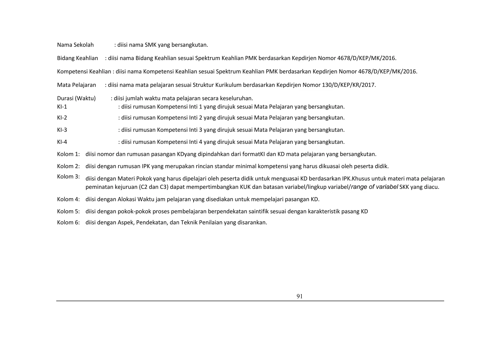 91
Nama Sekolah : diisi nama SMK yang bersangkutan.
Bidang Keahlian : diisi nama Bidang Keahlian sesuai Spektrum Keahlian PMK berdasarkan Kepdirjen Nomor 4678/D/KEP/MK/2016.
Kompetensi Keahlian : diisi nama Kompetensi Keahlian sesuai Spektrum Keahlian PMK berdasarkan Kepdirjen Nomor 4678/D/KEP/MK/2016.
Mata Pelajaran : diisi nama mata pelajaran sesuai Struktur Kurikulum berdasarkan Kepdirjen Nomor 130/D/KEP/KR/2017.
Durasi (Waktu) : diisi jumlah waktu mata pelajaran secara keseluruhan.
KI-1 : diisi rumusan Kompetensi Inti 1 yang dirujuk sesuai Mata Pelajaran yang bersangkutan.
KI-2 : diisi rumusan Kompetensi Inti 2 yang dirujuk sesuai Mata Pelajaran yang bersangkutan.
KI-3 : diisi rumusan Kompetensi Inti 3 yang dirujuk sesuai Mata Pelajaran yang bersangkutan.
KI-4 : diisi rumusan Kompetensi Inti 4 yang dirujuk sesuai Mata Pelajaran yang bersangkutan.
Kolom 1: diisi nomor dan rumusan pasangan KDyang dipindahkan dari formatKI dan KD mata pelajaran yang bersangkutan.
Kolom 2: diisi dengan rumusan IPK yang merupakan rincian standar minimal kompetensi yang harus dikuasai oleh peserta didik.
Kolom 3: diisi dengan Materi Pokok yang harus dipelajari oleh peserta didik untuk menguasai KD berdasarkan IPK.Khusus untuk materi mata pelajaran
peminatan kejuruan (C2 dan C3) dapat mempertimbangkan KUK dan batasan variabel/lingkup variabel/range of variabel SKK yang diacu.
Kolom 4: diisi dengan Alokasi Waktu jam pelajaran yang disediakan untuk mempelajari pasangan KD.
Kolom 5: diisi dengan pokok-pokok proses pembelajaran berpendekatan saintifik sesuai dengan karakteristik pasang KD
Kolom 6: diisi dengan Aspek, Pendekatan, dan Teknik Penilaian yang disarankan.
 