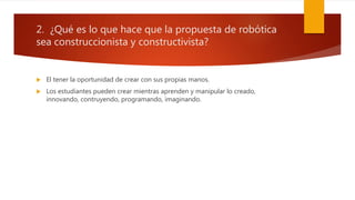 2. ¿Qué es lo que hace que la propuesta de robótica
sea construccionista y constructivista?
 El tener la oportunidad de crear con sus propias manos.
 Los estudiantes pueden crear mientras aprenden y manipular lo creado,
innovando, contruyendo, programando, imaginando.
 