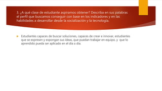 3. ¿A qué clase de estudiante aspiramos obtener? Describa en sus palabras
el perfil que buscamos conseguir con base en los indicadores y en las
habilidades a desarrollar desde la socialización y la tecnología.
 Estudiantes capaces de buscar soluciones, capaces de crear e innovar, estudiantes
que se expresen y expongan sus ideas, que puedan trabajar en equipo, y que lo
aprendido pueda ser aplicado en el día a día.
 