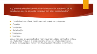 4. ¿Qué ofrece la robótica educativa en la formación académica de los
estudiantes, qué no se puede conseguir con otras especialidades?
 Estos indicadores ofrece robótica en cada una de sus propuestas
 Creación:
 Innovación
 Socialización
 Indagación
 Invención
Lo que hace este programa atractivo y con mayor aprendizaje significativo en los y
las estudiantes. Ya que es el único programa en que los estudiantes crean un
producto con sus propias manos y en el cual pueden interactuar con el mismo.
 