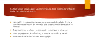 5. ¿Qué tareas pedagógicas y administrativas debo desarrollar antes de
iniciar un taller de robótica?
 La creación y organización de un cronograma anual de trabajo, donde se
contemple cada sección en el tiempo que va ser atendido en las salas de
robótica.
 Organización de la sala de robótica según el nivel que va a ingresar.
 tener los programas actualizados y el material necesario de trabajo.
 Estar atentos de las invitaciones a cada grupo.
 