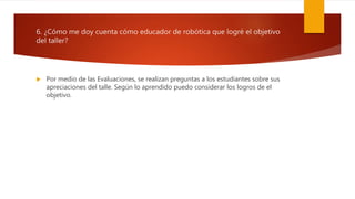 6. ¿Cómo me doy cuenta cómo educador de robótica que logré el objetivo
del taller?
 Por medio de las Evaluaciones, se realizan preguntas a los estudiantes sobre sus
apreciaciones del talle. Según lo aprendido puedo considerar los logros de el
objetivo.
 