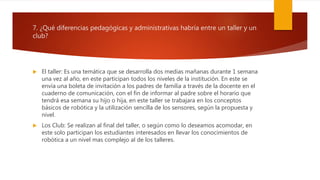 7. ¿Qué diferencias pedagógicas y administrativas habría entre un taller y un
club?
 El taller: Es una temática que se desarrolla dos medias mañanas durante 1 semana
una vez al año, en este participan todos los niveles de la institución. En este se
envía una boleta de invitación a los padres de familia a través de la docente en el
cuaderno de comunicación, con el fin de informar al padre sobre el horario que
tendrá esa semana su hijo o hija, en este taller se trabajara en los conceptos
básicos de robótica y la utilización sencilla de los sensores, según la propuesta y
nivel.
 Los Club: Se realizan al final del taller, o según como lo deseamos acomodar, en
este solo participan los estudiantes interesados en llevar los conocimientos de
robótica a un nivel mas complejo al de los talleres.
 