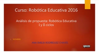 Curso: Robótica Educativa 2016
Análisis de propuesta: Robótica Educativa
I y II ciclos
1. NOMBRE:
ANA EMILIA RODRIGUEZ CHAVES
 