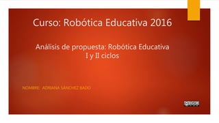 Curso: Robótica Educativa 2016
Análisis de propuesta: Robótica Educativa
I y II ciclos
NOMBRE: ADRIANA SÁNCHEZ BADO
 