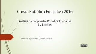 Curso: Robótica Educativa 2016
Análisis de propuesta: Robótica Educativa
I y II ciclos
Nombre: Sylvia Elena Quiroz Chavarría
 