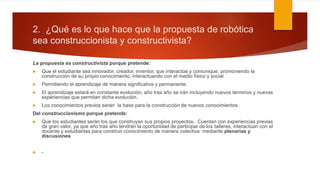 2. ¿Qué es lo que hace que la propuesta de robótica
sea construccionista y constructivista?
La propuesta es constructivista porque pretende:
 Que el estudiante sea innovador, creador, inventor, que interactúe y comunique, promoviendo la
construcción de su propio conocimiento, interactuando con el medio físico y social
 Permitiendo el aprendizaje de manera significativa y permanente.
 El aprendizaje estará en constante evolución, año tras año se irán incluyendo nuevos términos y nuevas
experiencias que permitan dicha evolución.
 Los conocimientos previos serán la base para la construcción de nuevos conocimientos.
Del construccionismo porque pretende:
 Que los estudiantes serán los que construyan sus propios proyectos, Cuentan con experiencias previas
de gran valor, ya que año tras año tendrán la oportunidad de participar de los talleres, interactúan con el
docente y estudiantes para construir conocimiento de manera colectiva mediante plenarias y
discusiones
 -
 