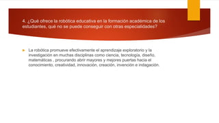 4. ¿Qué ofrece la robótica educativa en la formación académica de los
estudiantes, qué no se puede conseguir con otras especialidades?
 La robótica promueve efectivamente el aprendizaje exploratorio y la
investigación en muchas disciplinas como ciencia, tecnología, diseño,
matemáticas , procurando abrir mayores y mejores puertas hacia el
conocimiento, creatividad, innovación, creación, invención e indagación.
 