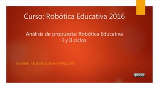 Curso: Robótica Educativa 2016
Análisis de propuesta: Robótica Educativa
I y II ciclos
NOMBRE: ARLENNE GLORIANA PÉREZ JAÉN
 