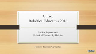 Curso:
Robótica Educativa 2016
Análisis de propuesta:
Robótica Educativa I y II ciclos
Nombre: Francisco García Mata
 