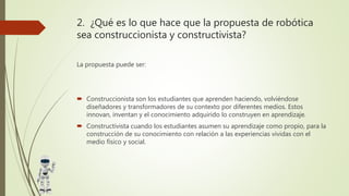 2. ¿Qué es lo que hace que la propuesta de robótica
sea construccionista y constructivista?
La propuesta puede ser:
 Construccionista son los estudiantes que aprenden haciendo, volviéndose
diseñadores y transformadores de su contexto por diferentes medios. Estos
innovan, inventan y el conocimiento adquirido lo construyen en aprendizaje.
 Constructivista cuando los estudiantes asumen su aprendizaje como propio, para la
construcción de su conocimiento con relación a las experiencias vividas con el
medio físico y social.
 