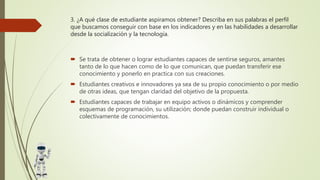 3. ¿A qué clase de estudiante aspiramos obtener? Describa en sus palabras el perfil
que buscamos conseguir con base en los indicadores y en las habilidades a desarrollar
desde la socialización y la tecnología.
 Se trata de obtener o lograr estudiantes capaces de sentirse seguros, amantes
tanto de lo que hacen como de lo que comunican, que puedan transferir ese
conocimiento y ponerlo en practica con sus creaciones.
 Estudiantes creativos e innovadores ya sea de su propio conocimiento o por medio
de otras ideas, que tengan claridad del objetivo de la propuesta.
 Estudiantes capaces de trabajar en equipo activos o dinámicos y comprender
esquemas de programación, su utilización; donde puedan construir individual o
colectivamente de conocimientos.
 