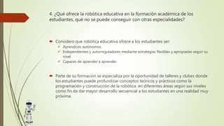4. ¿Qué ofrece la robótica educativa en la formación académica de los
estudiantes, qué no se puede conseguir con otras especialidades?
 Considero que robótica educativa ofrece a los estudiantes ser:
 Aprendices autónomos.
 Independientes y autorreguladores mediante estrategias flexibles y apropiadas según su
nivel.
 Capaces de aprender a aprender.
 Parte de su formación se especializa por la oportunidad de talleres y clubes donde
los estudiantes puede profundizar conceptos teóricos y prácticos como la
programación y construcción de la robótica. en diferentes áreas según sus niveles
como fin de dar mayor desarrollo secuencial a los estudiantes en una realidad muy
próxima.
 