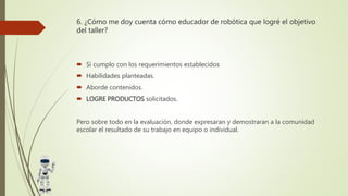 6. ¿Cómo me doy cuenta cómo educador de robótica que logré el objetivo
del taller?
 Si cumplo con los requerimientos establecidos
 Habilidades planteadas.
 Aborde contenidos.
 LOGRE PRODUCTOS solicitados.
Pero sobre todo en la evaluación, donde expresaran y demostraran a la comunidad
escolar el resultado de su trabajo en equipo o individual.
 
