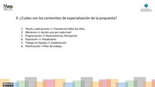9. ¿Cuáles son los contenidos de especialización de la propuesta?
1. Teoría y aplicaciones >> Transversal todos los años.
2. Mecánica >> Acción una por cada nivel
3. Programación >> Razonamiento, Percepción
4. Exposición >> Vocabulario
5. Trabajo en Equipo >> Colaboración
6. Planificación >>Plan de trabajo
 