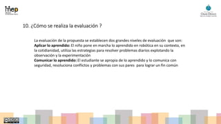 10. ¿Cómo se realiza la evaluación ?
La evaluación de la propuesta se establecen dos grandes niveles de evaluación que son:
Aplicar lo aprendido: El niño pone en marcha lo aprendido en robótica en su contexto, en
la cotidianidad, utiliza las estrategias para resolver problemas diarios explotando la
observación y la experimentación
Comunicar lo aprendido: El estudiante se apropia de lo aprendido y lo comunica con
seguridad, resoluciona conflictos y problemas con sus pares para lograr un fin común
 