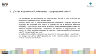 1. ¿Cuáles antecedentes fundamentan la propuesta educativa?
Los antecedentes que fundamentan esta propuesta lleva más de 18 años acumulados en
experiencias que han pasado por distintas etapas
Desde sus inicios hasta el 2013 se beneficiaban cada 10 semanas a un grupo diferente de
estudiantes en modalidad extra horario. El objetivo era que el estudiante adquiriera
habilidades y conocimientos, en el diseño tecnológico. Esta propuesta enfoca en trabajo por
proyectos buscaba crear prototipos y simulaciones con relación a su entorno primario, las
sesiones de trabajo se guiaban o buscaban las repuestas a dos preguntas ¿Cómo funcionan las
cosas? Y ¿Por qué pasa lo que pasa?.
Se logró señalar resultados exitosos como el desarrollo de destrezas en diseño y planificación.
Este enfoque no cubría a toda la población del centro educativo, cortaba procesos en el
currículo educativo del estudiante.
 