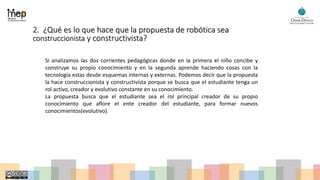 2. ¿Qué es lo que hace que la propuesta de robótica sea
construccionista y constructivista?
Si analizamos las dos corrientes pedagógicas donde en la primera el niño concibe y
construye su propio conocimiento y en la segunda aprende haciendo cosas con la
tecnología estas desde esquemas internas y externas. Podemos decir que la propuesta
la hace construccionista y constructivista porque se busca que el estudiante tenga un
rol activo, creador y evolutivo constante en su conocimiento.
La propuesta busca que el estudiante sea el rol principal creador de su propio
conocimiento que aflore el ente creador del estudiante, para formar nuevos
conocimientos(evolutivo).
 