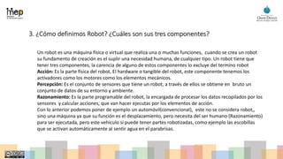 3. ¿Cómo definimos Robot? ¿Cuáles son sus tres componentes?
Un robot es una máquina física o virtual que realiza una o muchas funciones, cuando se crea un robot
su fundamento de creación es el suplir una necesidad humana, de cualquier tipo. Un robot tiene que
tener tres componentes, la carencia de alguno de estos componentes lo excluye del termino robot
Acción: Es la parte física del robot, El hardware o tangible del robot, este componente tenemos los
activadores como los motores como los elementos mecánicos.
Percepción: Es el conjunto de sensores que tiene un robot, a través de ellos se obtiene en bruto un
conjunto de datos de su entorno y ambiente.
Razonamiento: Es la parte programable del robot, la encargada de procesar los datos recopilados por los
sensores y calcular acciones, que van hacer ejecutas por los elementos de acción.
Con lo anterior podemos poner de ejemplo un automóvil(convencional), este no se considera robot,,
sino una máquina ya que su función es el desplazamiento, pero necesita del ser humano (Razonamiento)
para ser ejecutada, pero este vehículo si puede tener partes robotizadas, como ejemplo las escobillas
que se activan automáticamente al sentir agua en el parabrisas.
 