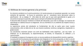 4. Refiérase de manera general a las primicias
Su columna vertebral es el construccionismo y el constructivismo el estudiante aprende y se sienta
contento de aprender. Se busca la autonomía, que el estudiante tome decisiones sobre la
planificación de su trabajo. El niño debe de sentir que lo que está aprendiendo le guste y le
encuentre el porque lo aprende, debe buscar siempre la finalidad del aprendizaje.
El docente debe de buscar mantener el interés del educando y que este no decaiga. Los espacios de
aprendizaje en robótica buscan la integración de sus miembros en un ambiente de respeto mutuo y
colaborativo.
La experiencia previa del estudiante es fundamental, de ella se parte para crear nuevos
conocimientos, esto se debe de ser de una manera evolutiva, continua y progresiva, respetando su
grado escolar.
Los estudiantes necesitan poseer una serie de habilidades meta cognitivas , por esa razón se
enfatizan en la observación, la experimentación, el diseño, la innovación, la reflexión y la
comunicación.
El mediador se apoya en la pregunta como un recurso poderoso de desequilibrio mental y cognitivo.
La evaluación de los procesos de aprendizajes esta integrada en la misma propuesta, es decir se da de
la comparación de los resultados esperados de los estudiantes con los resultados logrados por los
mismos a través de la construcción propia (hasta que punto).
La propuesta busca que lo aprendido se divulgue. Que el niño pueda explicar y transmitir con otros
 