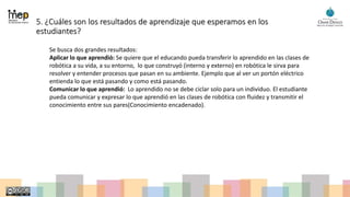 5. ¿Cuáles son los resultados de aprendizaje que esperamos en los
estudiantes?
Se busca dos grandes resultados:
Aplicar lo que aprendió: Se quiere que el educando pueda transferir lo aprendido en las clases de
robótica a su vida, a su entorno, lo que construyó (interno y externo) en robótica le sirva para
resolver y entender procesos que pasan en su ambiente. Ejemplo que al ver un portón eléctrico
entienda lo que está pasando y como está pasando.
Comunicar lo que aprendió: Lo aprendido no se debe ciclar solo para un individuo. El estudiante
pueda comunicar y expresar lo que aprendió en las clases de robótica con fluidez y transmitir el
conocimiento entre sus pares(Conocimiento encadenado).
 