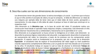 8. Describa cuales son las seis dimensiones de conocimiento
Las dimensiones tienen dos grandes bases: la teórica tecnológica y la social. Lo primero que se busca
es que el niño asimile el concepto de robot y lo que lo compone, el debe de diferenciar un robot de
una máquina por ejemplo debe de tener claro que el robot debe de tener acción, percepción y
razonamiento. En esta etapa el niño debe de saber el porque se hace el robot que construye en su
respectivo nivel.
Otra dimensión es la Mecánica que es la base de acción del robot. El estudiante realiza una
construcción lineal desde el operador hasta máquinas simples y compuestas. Está dimensión el niño
puede observar mecanismos de su cotidianidad y relacionarlos con lo aprendido en el curso.
Otra dimensión es la programación se busca emular la inteligencia en el robot, está dimensión se
desarrolla los procesos lógicos matemáticos del educando. La programación desarrolla el componente
de razonamiento del robot, he interactúa a través de los procesos con los componentes acción
percepción. El aspecto social es fundamental en la propuesta, por eso a través de la dimensión
Exposición el estudiante trata de explicar el funcionamiento del robot según su nivel académico
creando exposiciones completamente diferentes y con un grado de nivel más elevado con el aumento
de los años. El estudiante trabaja en equipo lo cuál se trata de alcanzar la dimensión Trabajo en
Equipo, el estudiante debe de buscar trabajar con sus pares y facilitadores en conjunto para lograr
buscar una solución a los determinados problemas. La ultima dimensión es la planificación, que
evoluciona cada vez que los educandos enfrentan retos nuevos.
 