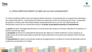 3. ¿Cómo definimos Robot? ¿Cuáles son sus tres componentes?
Un robot lo podemos definir como una máquina electromecánica o virtual guiada por un programa de ordenador o
por circuitos electrónicos. Generalmente los robot son autómatas, es decir se caracterizan por tener la capacidad
de percibir su entorno y de imitar determinados comportamientos de un ser vivo. Los robots pueden ser
identificados a partir de tres características básicas: la acción, la percepción sensorial y el razonamiento.
La acción del robot está ligada directamente a la construcción del cuerpo y su función, enfocado en la mecánica, el
diseño y la forma del robot.
La percepción sensorial es la capacidad de interacción del robot con el medio ambiente, la cual se apoya en la
programación de sensores para capturar datos del medio y determinar las acciones que realizará a partir del dato
detectado.
El razonamiento del robot se concreta por medio de la programación y su énfasis es la toma de decisiones ante las
condiciones encontradas en el medio.
 