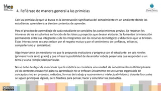 4. Refiérase de manera general a las primicias
Con las primicias lo que se busca es la construcción significativa del conocimiento en un ambiente donde los
estudiantes aprenden y se sientan contentos de aprender.
Para el proceso de aprendizaje de cada estudiante se considera los conocimientos previos. Se respetan los
intereses de los estudiantes en función de las ideas y proyectos que desean elaborar. Se fomentan la interacción
permanente entre sus integrantes y de los integrantes con los recursos tecnológicos y didácticos que se brindan.
Estas interacciones se caracterizan por el respeto mutuo y por el sentimiento de confianza, esfuerzo,
compañerismo y solidaridad.
Algo importante de mencionar es que la propuesta evoluciona y progresa con el estudiante en seis niveles
(primero hasta sexto grado) y que ofrece la posibilidad de desarrollar robots personales que responden a un
tema y a una complejidad particular.
No se debe de dejar de mencionar que la robótica se considera una unidad de conocimiento multidisciplinaria
ya los contextos educativos para su aprendizaje no se enfocan únicamente en un cuerpo organizado de
conceptos sino en procesos, métodos, formas de trabajo y razonamiento intelectual y técnico durante los cuales
se siguen principios lógicos, pero flexibles para pensar, hacer y concretar los productos.
 