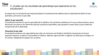 5. ¿Cuáles son los resultados de aprendizaje que esperamos en los
estudiantes?
Se espera que un estudiante que haya participado en la propuesta de robótica este en capacidad de Aplicar lo que
aprendió y comunicar lo que sabe.
Aplicar lo que aprendió
El estudiante transfiere lo que ha aprendido de la robótica a los contextos cotidianos en lo que se desenvuelve y toma
decisiones con base en los referentes teóricos y prácticos aprendidos, para proponer nuevas ideas o para evidenciar
comprensión de lo observado.
Comunicar lo que sabe
El estudiante evidencia con seguridad lo que sabe y lo comunica con fluidez y claridad en situaciones en las que
requieren expresar o explicar lo aprendido en robótica. Además, logra conciliar y negociar sus ideas para conseguir un
fin común, trabajando en equipo con sus pares.
 