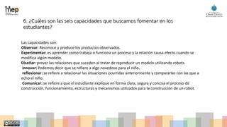 6. ¿Cuáles son las seis capacidades que buscamos fomentar en los
estudiantes?
Las capacidades son:
Observar: Reconoce y produce los productos observados.
Experimentar: es aprender como trabaja o funciona un proceso y la relación causa efecto cuando se
modifica algún modelo.
Diseñar: prever las relaciones que suceden al tratar de reproducir un modelo utilizando robots.
innovar: Podemos decir que se refiere a algo novedoso para el niño.
reflexionar: se refiere a relacionar las situaciones ocurridas anteriormente y compararlas con las que a
echo el niño.
Comunicar: se refiere a que el estudiante explique en forma clara, segura y concisa el proceso de
construcción, funcionamiento, estructuras y mecanismos utilizados para la construcción de un robot.
 