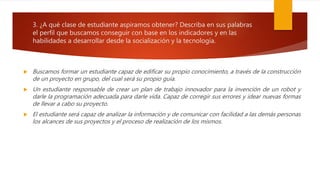3. ¿A qué clase de estudiante aspiramos obtener? Describa en sus palabras
el perfil que buscamos conseguir con base en los indicadores y en las
habilidades a desarrollar desde la socialización y la tecnología.
 Buscamos formar un estudiante capaz de edificar su propio conocimiento, a través de la construcción
de un proyecto en grupo, del cual será su propio guía.
 Un estudiante responsable de crear un plan de trabajo innovador para la invención de un robot y
darle la programación adecuada para darle vida. Capaz de corregir sus errores y idear nuevas formas
de llevar a cabo su proyecto.
 El estudiante será capaz de analizar la información y de comunicar con facilidad a las demás personas
los alcances de sus proyectos y el proceso de realización de los mismos.
 