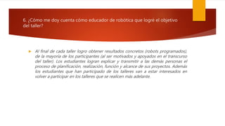 6. ¿Cómo me doy cuenta cómo educador de robótica que logré el objetivo
del taller?
 Al final de cada taller logro obtener resultados concretos (robots programados),
de la mayoría de los participantes (al ser motivados y apoyados en el transcurso
del taller). Los estudiantes logran explicar y transmitir a las demás personas el
proceso de planificación, realización, función y alcance de sus proyectos. Además
los estudiantes que han participado de los talleres van a estar interesados en
volver a participar en los talleres que se realicen más adelante.
 