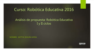 Curso: Robótica Educativa 2016
Análisis de propuesta: Robótica Educativa
I y II ciclos
NOMBRE: KATTYA SEGURA MORA
 