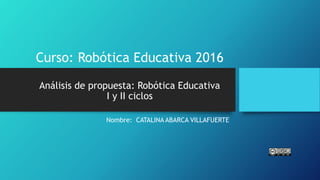 Curso: Robótica Educativa 2016
Análisis de propuesta: Robótica Educativa
I y II ciclos
Nombre: CATALINA ABARCA VILLAFUERTE
 