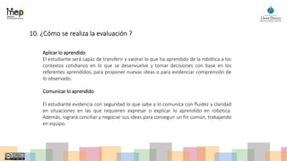 10. ¿Cómo se realiza la evaluación ?
Aplicar lo aprendido
El estudiante será capaz de transferir y valorar lo que ha aprendido de la robótica a los
contextos cotidianos en lo que se desenvuelve y tomar decisiones con base en los
referentes aprendidos, para proponer nuevas ideas o para evidenciar comprensión de
lo observado.
Comunicar lo aprendido
El estudiante evidencia con seguridad lo que sabe y lo comunica con fluidez y claridad
en situaciones en las que requieren expresar o explicar lo aprendido en robótica.
Además, logrará conciliar y negociar sus ideas para conseguir un fin común, trabajando
en equipo.
 
