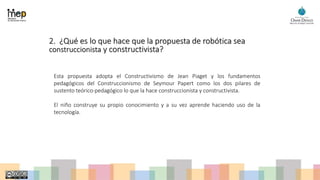2. ¿Qué es lo que hace que la propuesta de robótica sea
construccionista y constructivista?
Esta propuesta adopta el Constructivismo de Jean Piaget y los fundamentos
pedagógicos del Construccionismo de Seymour Papert como los dos pilares de
sustento teórico-pedagógico lo que la hace construccionista y constructivista.
El niño construye su propio conocimiento y a su vez aprende haciendo uso de la
tecnología.
 