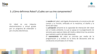 3. ¿Cómo definimos Robot? ¿Cuáles son sus tres componentes?
Un robot es una máquina
electromecánica o virtual guiada
por un programa de ordenador o
por circuitos electrónicos.
La acción del robot está ligada directamente a la construcción del
cuerpo y su función, enfocado en la mecánica, el diseño y la
forma del robot.
La percepción sensorial es la capacidad de interacción del robot
con el medio ambiente, la cual se apoya en la programación de
sensores para capturar datos del medio y determinar las acciones
que realizará a partir del dato detectado.
El razonamiento del robot se concreta por medio de la
programación y su énfasis es la toma de decisiones ante las
condiciones encontradas en el medio.
 