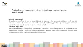 5. ¿Cuáles son los resultados de aprendizaje que esperamos en los
estudiantes?
Aplicar lo que aprendió
El estudiante transfiere lo que ha aprendido de la robótica a los contextos cotidianos en lo que se
desenvuelve y toma decisiones con base en los referentes teóricos y prácticos aprendidos, para proponer
nuevas ideas o para evidenciar comprensión de lo observado.
Comunicar lo que sabe
El estudiante evidencia con seguridad lo que sabe y lo comunica con fluidez y claridad en situaciones en las
que requieren expresar o explicar lo aprendido en robótica. Además, logra conciliar y negociar sus ideas para
conseguir un fin común, trabajando en equipo con sus pares.
 