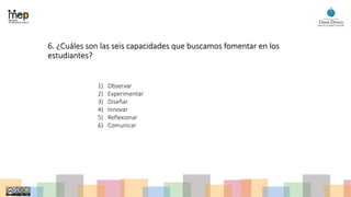 6. ¿Cuáles son las seis capacidades que buscamos fomentar en los
estudiantes?
1) Observar
2) Experimentar
3) Diseñar
4) Innovar
5) Reflexionar
6) Comunicar
 