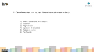 8. Describa cuales son las seis dimensiones de conocimiento
1) Teoría y aplicaciones de la robótica.
2) Mecánica
3) Programación
4) Exposición de proyectos
5) Trabajo en equipo
6) Planificación
 