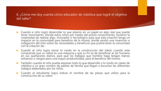 6. ¿Cómo me doy cuenta cómo educador de robótica que logré el objetivo
del taller?
 Cuando e niño logró desarrollar lo que plasmo en un papel en algo real que puede
tener movimiento. Donde estos niños por medio del previo conocimiento, tuvieron la
creatividad de realizar algo, innovador o tecnológico para que esta creación tenga un
impacto en la comunidad para beneficio de la misma, donde existió una invención e
indagación del niño sobre las necesidades y beneficios que podría tener la comunidad
con la creación de…
 Cuando el niño logra narrar lo vivido en la construcción del robot, cuando este
comprende que un robot es una máquina y que su fin es de beneficiar al ser humano
en sus quehaceres diarios, para que los trabajos que hombre haga tengan menos
esfuerzos o riesgos pero una mayor productividad, para el beneficio del mismo.
 También cuando el niño pueda expresar todo lo que desarrollo y lo vivido en clases de
robótica a un gran número de padres de familia que llegan a escuchar las diferentes
trabajos elaborados por los niños.
 Cuando el estudiante logra indicar el nombre de las piezas que utilizo para la
construcción de su robot.
 